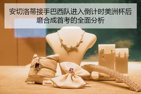 安切洛蒂接手巴西队进入倒计时美洲杯后磨合成首考的全面分析