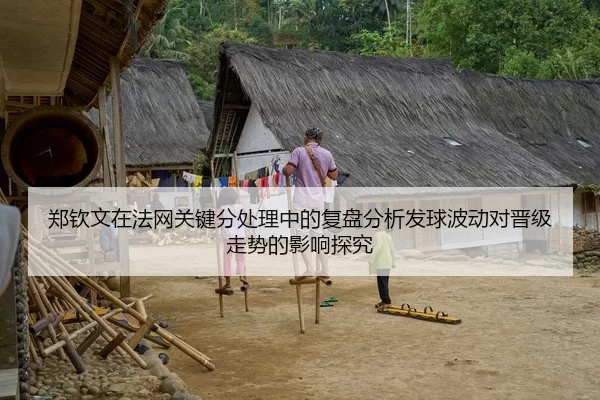 郑钦文在法网关键分处理中的复盘分析发球波动对晋级走势的影响探究