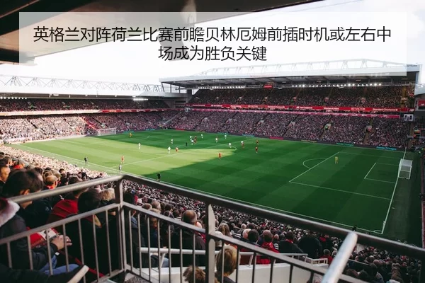 英格兰对阵荷兰比赛前瞻贝林厄姆前插时机或左右中场成为胜负关键