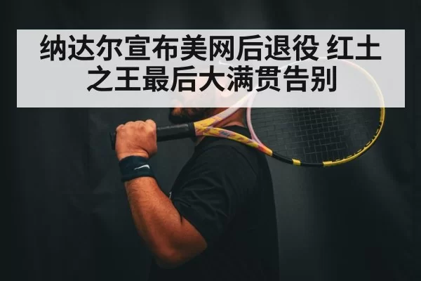 纳达尔宣布美网后退役 红土之王最后大满贯告别