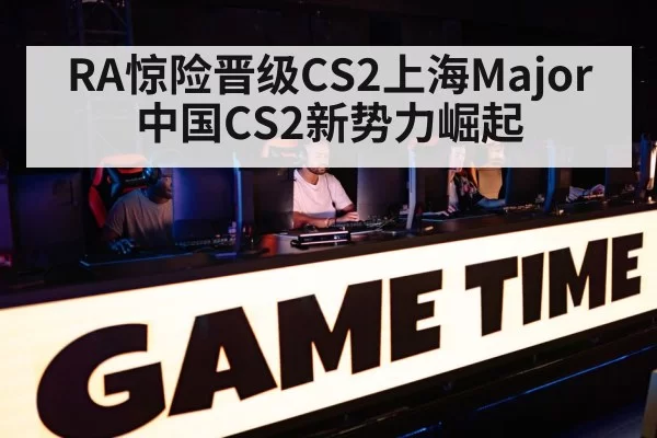 RA惊险晋级CS2上海Major 中国CS2新势力崛起